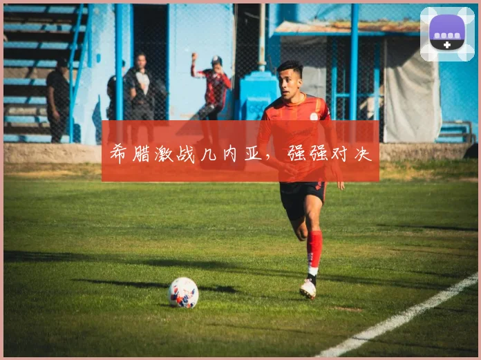 希腊激战几内亚，强强对决